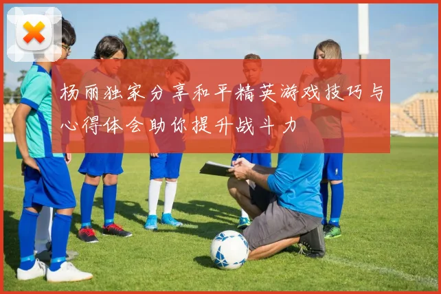 杨丽独家分享和平精英游戏技巧与心得体会助你提升战斗力