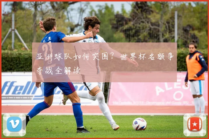 亚洲球队如何突围？世界杯名额争夺战全解读