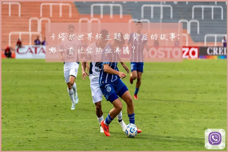 卡塔尔世界杯主题曲背后的故事:哪一首让你热血沸腾?