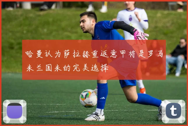哈曼认为萨拉赫重返意甲将是罗马米兰国米的完美选择