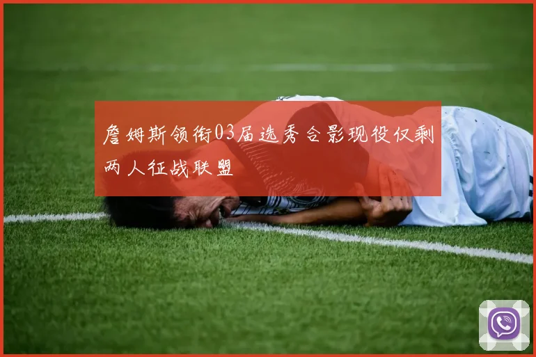 詹姆斯领衔03届选秀合影现役仅剩两人征战联盟