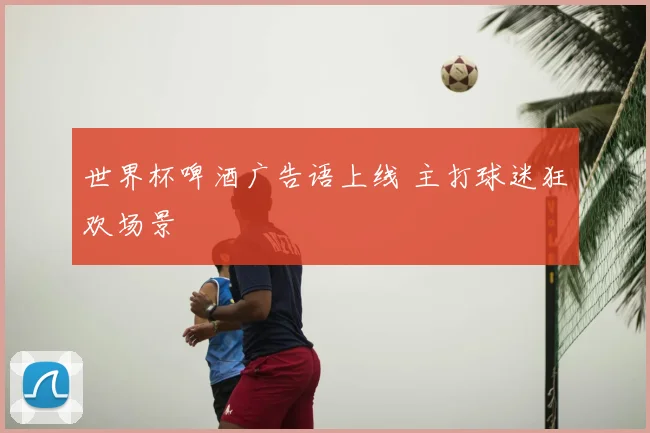 世界杯啤酒广告语上线 主打球迷狂欢场景