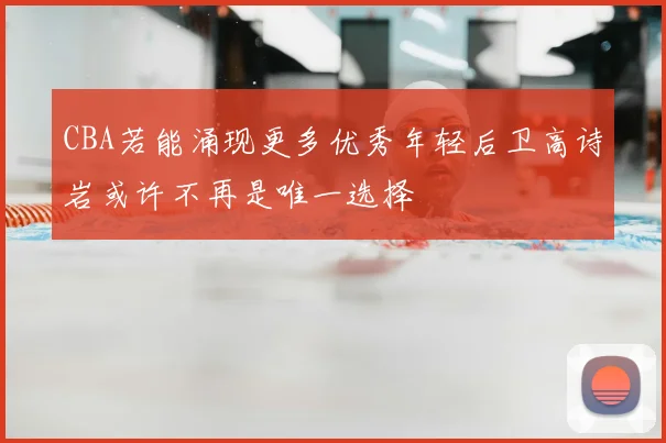 CBA若能涌现更多优秀年轻后卫高诗岩或许不再是唯一选择