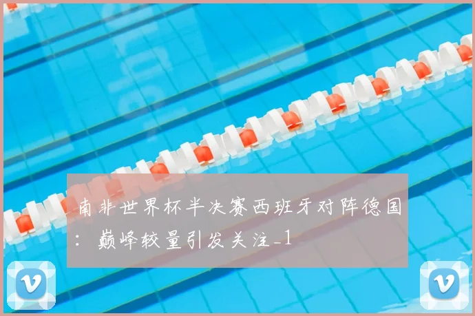 南非世界杯半决赛西班牙对阵德国：巅峰较量引发关注_1