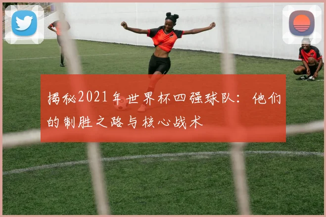 揭秘2021年世界杯四强球队:他们的制胜之路与核心战术