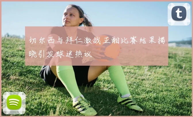 切尔西与拜仁激战正酣比赛结果揭晓引发球迷热议