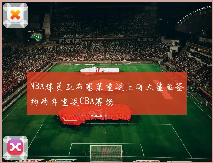 NBA球员亚布塞莱重返上海大鲨鱼签约两年重返CBA赛场