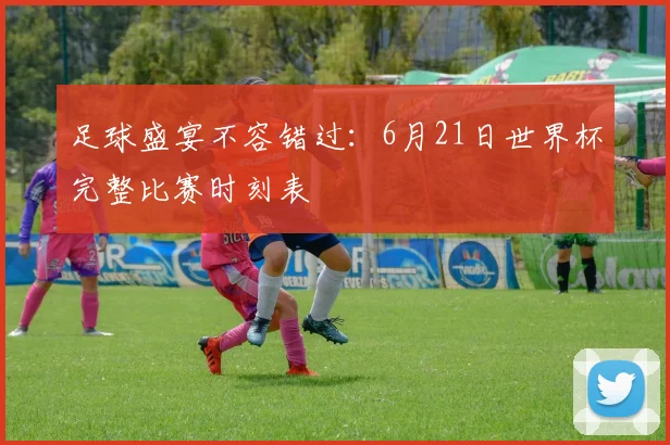 足球盛宴不容错过：6月21日世界杯完整比赛时刻表