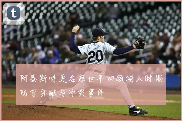 阿泰斯特更名慈世平回顾湖人时期防守贡献与冲突事件