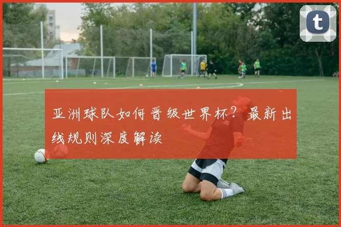 亚洲球队如何晋级世界杯?最新出线规则深度解读