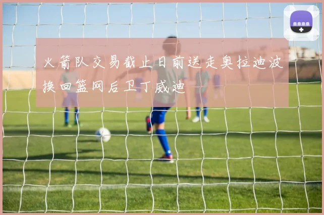 火箭队交易截止日前送走奥拉迪波换回篮网后卫丁威迪
