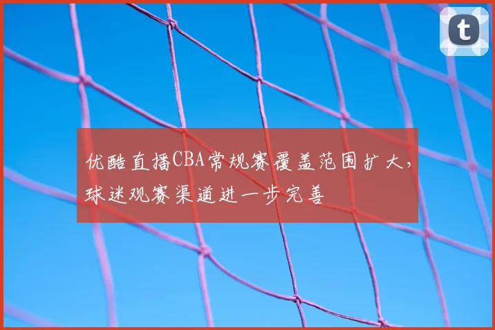 优酷直播CBA常规赛覆盖范围扩大,球迷观赛渠道进一步完善