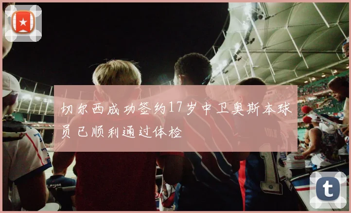 切尔西成功签约17岁中卫奥斯本球员已顺利通过体检