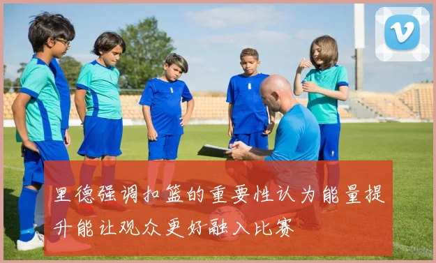 里德强调扣篮的重要性认为能量提升能让观众更好融入比赛