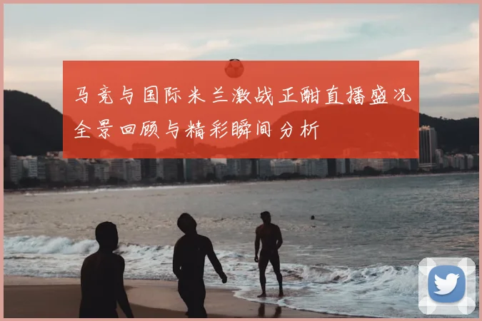 马竞与国际米兰激战正酣直播盛况全景回顾与精彩瞬间分析