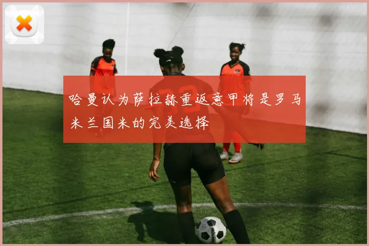 哈曼认为萨拉赫重返意甲将是罗马米兰国米的完美选择