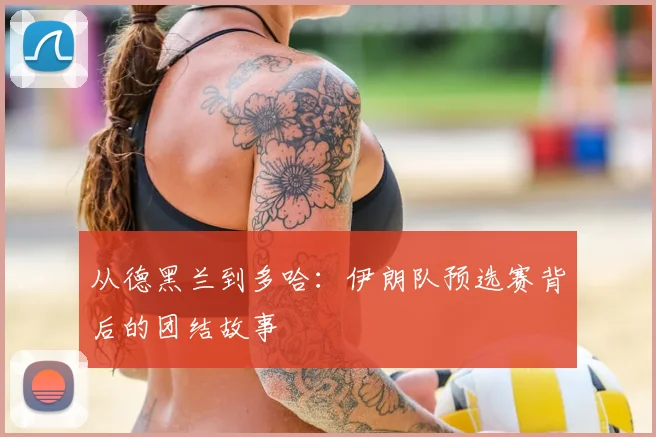 从德黑兰到多哈:伊朗队预选赛背后的团结故事