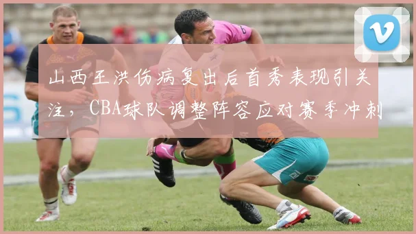 山西王洪伤病复出后首秀表现引关注,CBA球队调整阵容应对赛季冲刺
