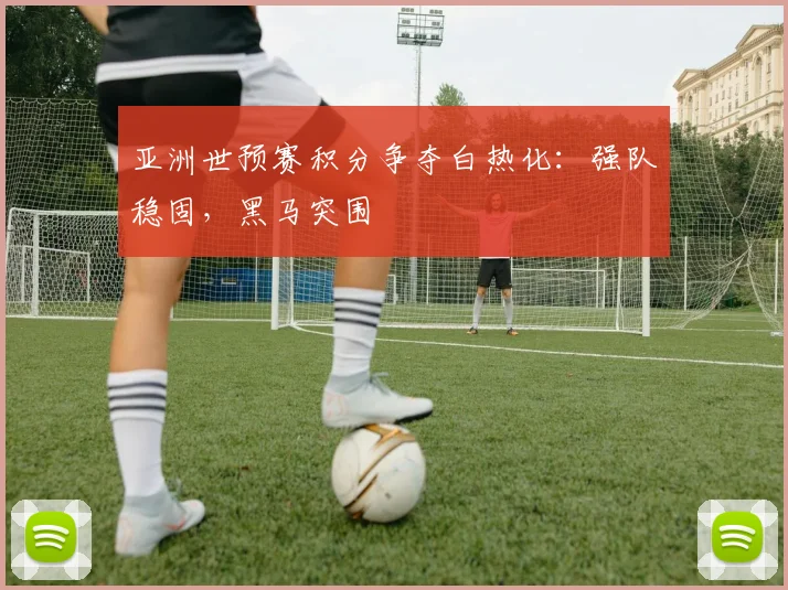 亚洲世预赛积分争夺白热化：强队稳固，黑马突围