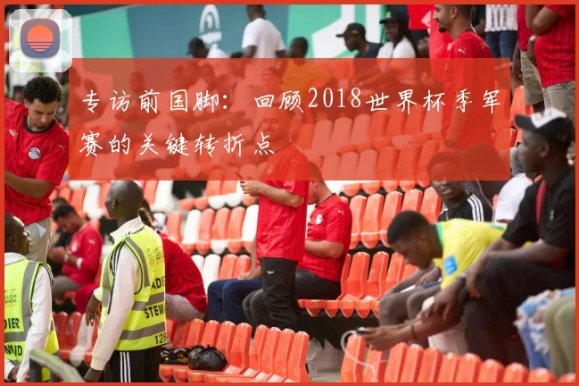 专访前国脚：回顾2018世界杯季军赛的关键转折点