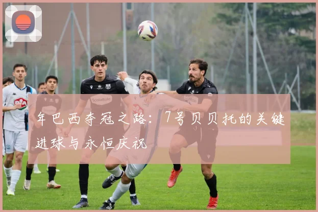 年巴西夺冠之路:7号贝贝托的关键进球与永恒庆祝