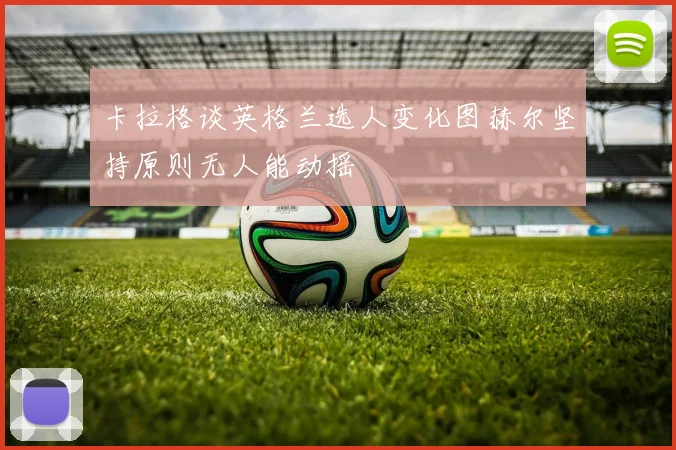 卡拉格谈英格兰选人变化图赫尔坚持原则无人能动摇