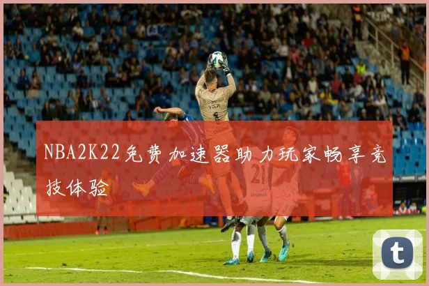 NBA2K22免费加速器助力玩家畅享竞技体验