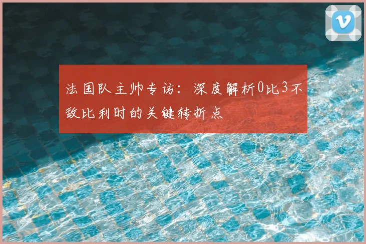 法国队主帅专访：深度解析0比3不敌比利时的关键转折点