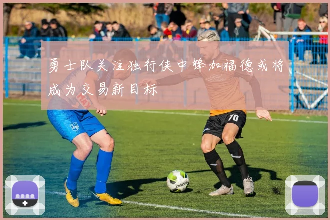 勇士队关注独行侠中锋加福德或将成为交易新目标