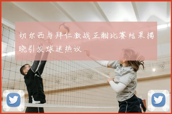 切尔西与拜仁激战正酣比赛结果揭晓引发球迷热议