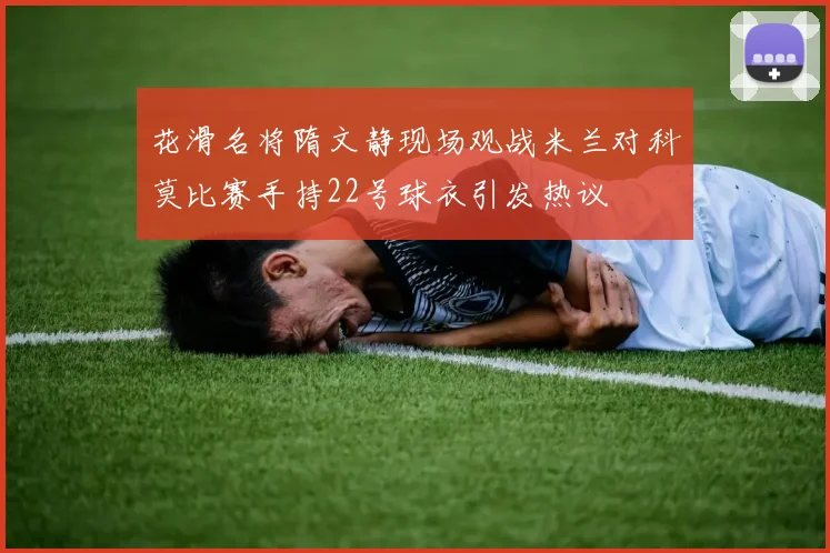 花滑名将隋文静现场观战米兰对科莫比赛手持22号球衣引发热议