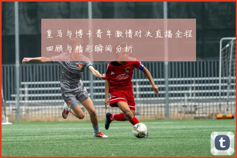 皇马与博卡青年激情对决直播全程回顾与精彩瞬间分析