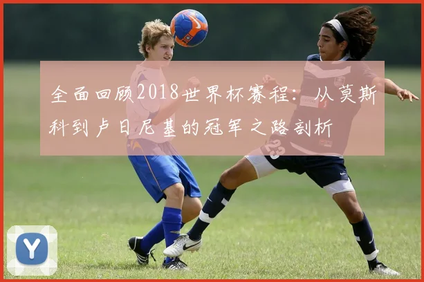 全面回顾2018世界杯赛程：从莫斯科到卢日尼基的冠军之路剖析