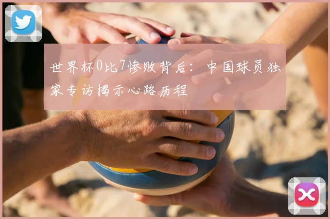 世界杯0比7惨败背后:中国球员独家专访揭示心路历程