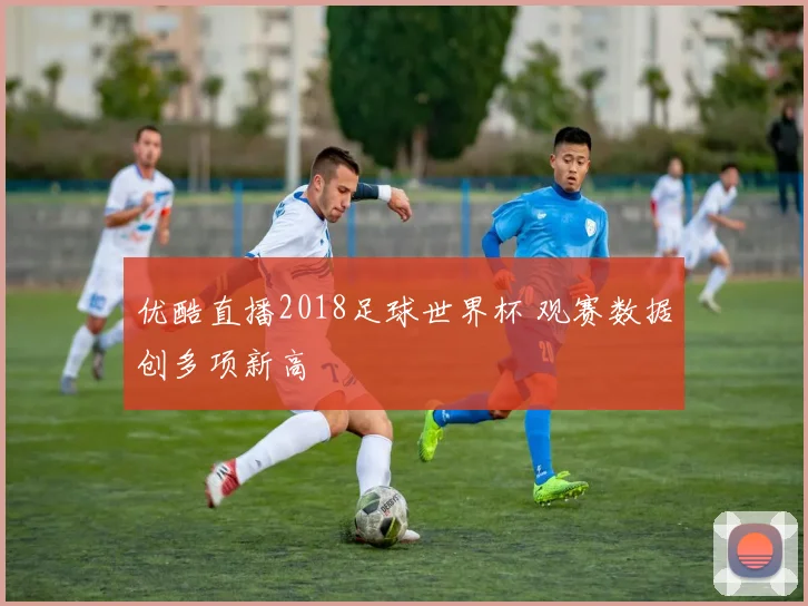 优酷直播2018足球世界杯 观赛数据创多项新高