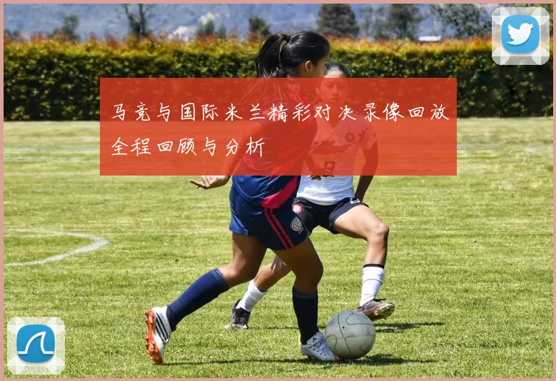 马竞与国际米兰精彩对决录像回放全程回顾与分析