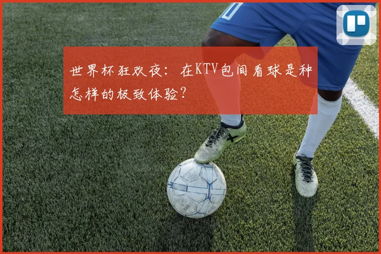 世界杯狂欢夜：在KTV包间看球是种怎样的极致体验？