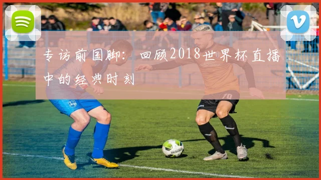 专访前国脚:回顾2018世界杯直播中的经典时刻
