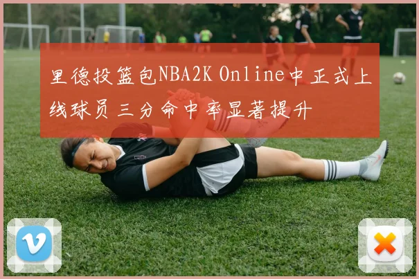 里德投篮包NBA2K Online中正式上线球员三分命中率显著提升