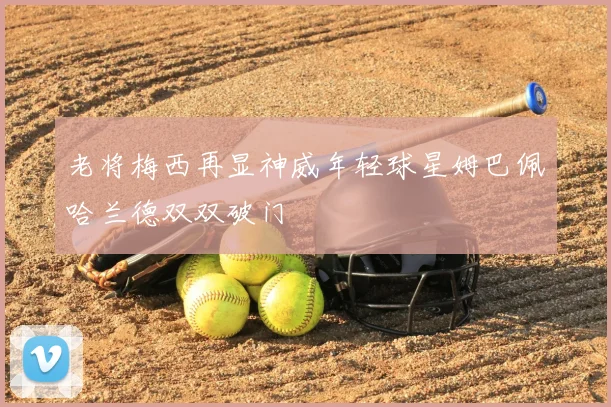 老将梅西再显神威年轻球星姆巴佩哈兰德双双破门
