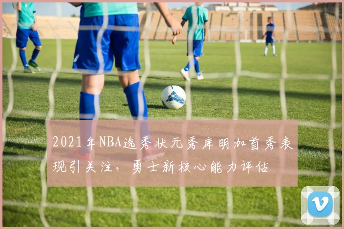 2021年NBA选秀状元秀库明加首秀表现引关注，勇士新核心能力评估