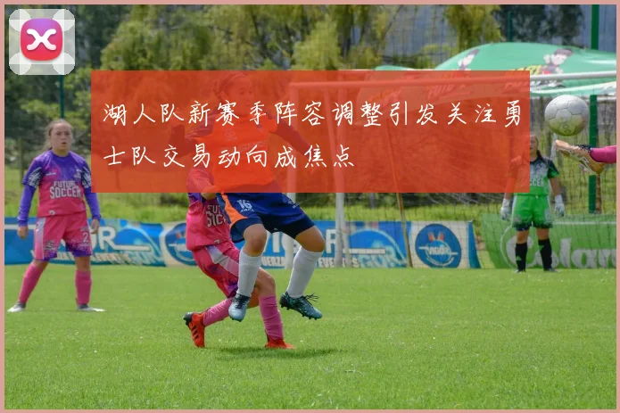 湖人队新赛季阵容调整引发关注勇士队交易动向成焦点