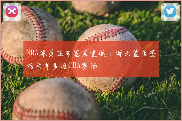 NBA球员亚布塞莱重返上海大鲨鱼签约两年重返CBA赛场