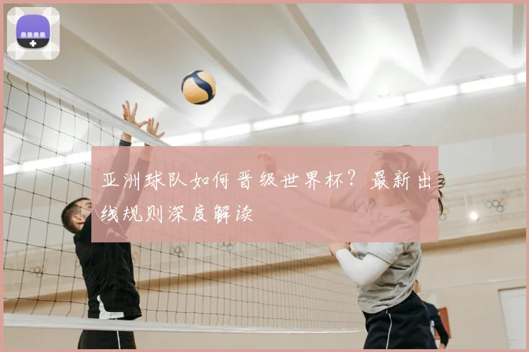 亚洲球队如何晋级世界杯?最新出线规则深度解读