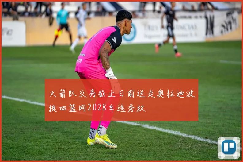 火箭队交易截止日前送走奥拉迪波换回篮网2028年选秀权
