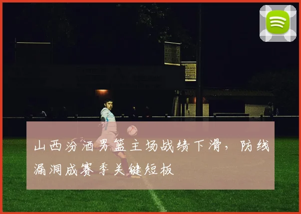山西汾酒男篮主场战绩下滑，防线漏洞成赛季关键短板