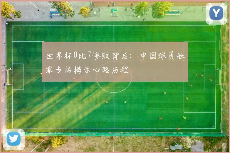 世界杯0比7惨败背后：中国球员独家专访揭示心路历程