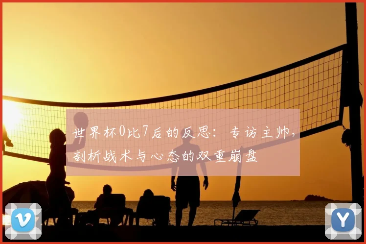 世界杯0比7后的反思：专访主帅，剖析战术与心态的双重崩盘