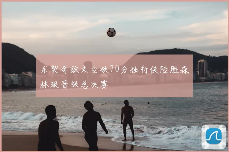 东契奇欧文合砍70分独行侠险胜森林狼晋级总决赛