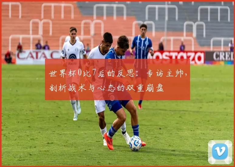 世界杯0比7后的反思:专访主帅,剖析战术与心态的双重崩盘